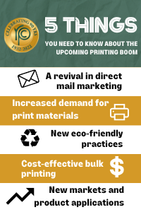 List of 5 things you need to know about the upcoming printing Boom.

a revival in direct-mail marketing 
increased demand for print materials 
new eco-friendly practices 
cost-effective bulk printing 
new markets and product applications